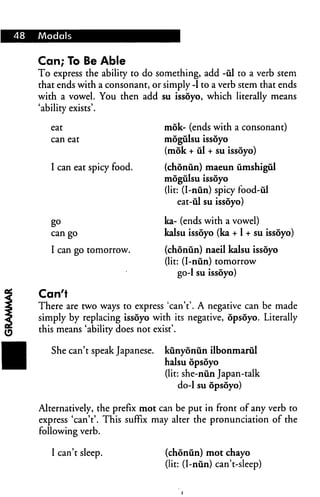 48 Modals
Can; To Be Able
To express the ability to do something, add -ul to a verb stem
that ends with a consonant, or simply -1 to a verb stem that ends
with a vowel. You then add su issoyo, which literally means
'ability exists'.
eat
can eat
I can eat spicy food.
g°
can go
I can go tomorrow.
mok- (ends with a consonant)
mogulsu issoyo
(mok + ul + su issoyo)
(chonun) maeun umshigul
mogulsu issoyo
(lit: (I-nun) spicy food-ul
eat-ul su issoyo)
ka- (ends with a vowel)
kalsu issoyo (ka + 1 + su issoyo)
(chonun) naeil kalsu issoyo
(lit: (I-niin) tomorrow
go-1 su issoyo)
Can't
There are two ways to express 'can't'. A negative can be made
simply by replacing issoyo with its negative, opsoyo. Literally
this means 'ability does not exist'.
She can't speak Japanese. kunyoniin ilbonmarul
halsu opsoyo
(lit: she-nun Japan-talk
do-1 su opsoyo)
Alternatively, the prefix mot can be put in front of any verb to
express 'can't'. This suffix may alter the pronunciation of the
following verb.
I can't sleep. (chonun) mot chayo
(lit: (I-nun) can't-sleep)
 