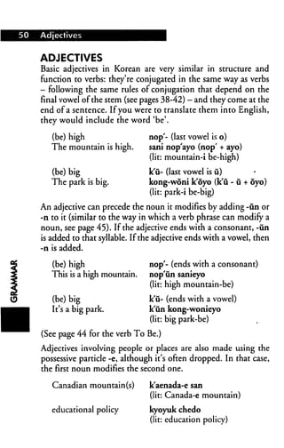 50 Adjectives
ADJECTIVES
Basic adjectives in Korean are very similar in structure and
function to verbs: they're conjugated in the same way as verbs
- following the same rules of conjugation that depend on the
final vowel of the stem (see pages 38-42) - and they come at the
end of a sentence. If you were to translate them into English,
they would include the word 'be'.
(be) high
The mountain is high.
(be) big
The park is big.
nop'- (last vowel is o)
sani nop'ayo (nop' + ayo)
(lit: mountain-i be-high)
k'u- (last vowel is u)
kong-woni k'oyo (k'u - u + oyo)
(lit: park-i be-big)
An adjective can precede the noun it modifies by adding -un or
-n to it (similar to the way in which a verb phrase can modify a
noun, see page 45). If the adjective ends with a consonant, -un
is added to that syllable. If the adjective ends with a vowel, then
-n is added.
nop'- (ends with a consonant)
nop'un sanieyo
(lit: high mountain-be)
k'ii- (ends with a vowel)
k'iin kong-wonieyo
(lit: big park-be)
(See page 44 for the verb To Be.)
Adjectives involving people or places are also made using the
possessive particle -e, although it's often dropped. In that case,
the first noun modifies the second one.
(be) high
This is a high mountain.
(be) big
It's a big park.
Canadian mountain(s)
educational policy
k'aenada-e san
(lit: Canada-e mountain)
kyoyuk chedo
(lit: education policy)
 
