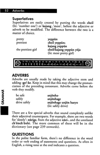 52 Adverbs
Superlatives
Superlatives are easily created by putting the words cheil
(lit: 'number one') or kajang ,'most', before the adjective or
adverb to be modified. The difference between the two is a
matter of choice.
pretty
prettiest
the prettiest girl
yeppun
cheil yeppun;
kajang yeppun
cheil/kajang yeppun ydja
(lit: most pretty girl)
ADVERBS
Adverbs are usually made by taking the adjective stem and
adding -ge/-ke. Keep in mind that this may change the pronun
ciation of the preceding consonant. Adverbs come before the
verb they modify.
be safe
safely
drive safely
anjonha-
anjonhage
anjonhage unjon haeyo
(lit: safely drive)
There are a few special adverbs that sound completely unlike
their adjectival counterparts. For example, there are two words
for 'slowly': nurige, from the adjective nuri-, and the unrelated
ch'onch'onhi. The more common of these will be in the
dictionary (see page 239 onwards).
QUESTIONS
In the polite familiar form, there's no difference in the Word
order or verb ending of statements and questions. As often in
English, a rising tone at the end indicates a question.
 
