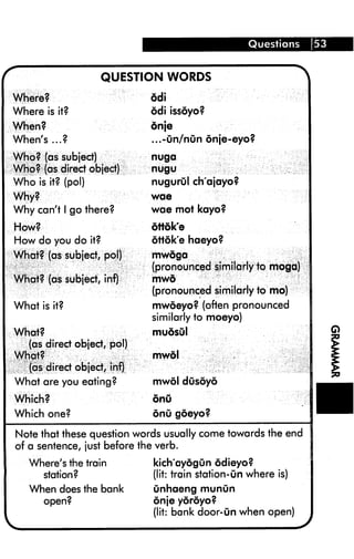 Questions 53
r QUESTION WORDS ^
Where?
Where is it?
When?
When's...?
Who? (as subject)
Who? (as direct object)
Who is it? (pol)
Why?
Why can't 1 go there?
How?
How do you do it?
What? (as subject, pol)
What? (as subject, inf)
What is it?
What?
(as direct object, pol)
What?
(as direct object, infj
What are you eating?
Which?
Which one?
6di
6di issoyo?
dnje
...-un/nun onje-eyo?
nuga
nugu
nugurul ch'ajayo?
wae
wae mot kayo?
ottok'e
ottok'e haeyo?
mwoga
(pronounced similarly to mogd)
mwd
(pronounced similarly to mo)
mwdeyo? (often pronounced
similarly to moeyo)
mudsul
mwol
mwol dusoyo
onu
onu goeyo?
Note that these question words usually come towards the end
of a sentence, just before the verb.
Where's the train
station?
When does the bank
kich'aydgun odieyo?
(lit: train station-On where is)
unhaeng munun
onje yoroyo?
(lit: bank door-un when open)
 