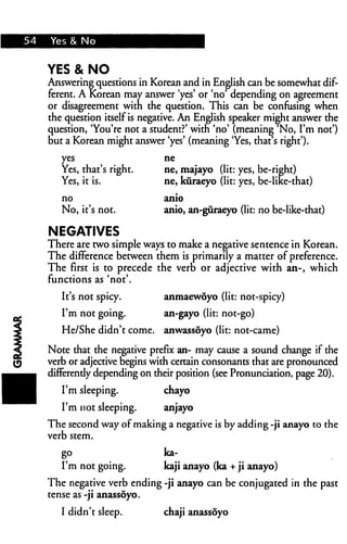 54 Yes & No
YES & NO
Answering questions in Korean and in English can be somewhat dif
ferent. A Korean may answer 'yes' or 'no' depending on agreement
or disagreement witn the question. This can be confusing when
the question itself is negative. An English speaker might answer the
question, 'You're not a student?' with 'no' (meaning No, I'm not')
but a Korean might answer 'yes' (meaning 'Yes, diat's right').
yes ne
Yes, that's right. ne, majayo (lit: yes, be-rieht)
Yes, it is. ne, kuraeyo (lit: yes, be-like-that)
no anio
No, it's not. anio, an-guraeyo (lit: no be-like-that)
NEGATIVES
There are two simple ways to make a negative sentence in Korean.
The difference between them is primarily a matter of preference.
The first is to precede the verb or adjective with an-, which
functions as 'not'.
It's not spicy. anmaewoyo (lit: not-spicy)
I'm not going. an-gayo (lit: not-go)
He/She didn't come, anwassoyo (lit: not-came)
Note that the negative prefix an- may cause a sound change if the
verb or adjective begins with certain consonants that are pronounced
differently depending on their position (see Pronunciation, page 20).
I'm sleeping. chayo
I'm not sleeping. anjayo
The second way of making a negative is by adding -ji anayo to the
verb stem.
go ka-
I'm not going. kaji anayo (ka + ji anayo)
The negative verb ending -ji anayo can be conjugated in the past
tense as -ji anassoyo.
I didn't sleep. chaji anassoyo
 