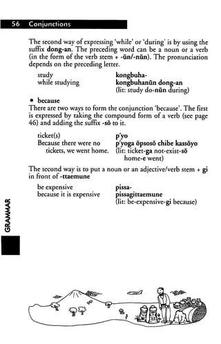 56 Conjunctions
The second way of expressing 'while' or 'during' is by using the
suffix dong-an. The preceding word can be a noun or a verb
(in the form of the verb stem + -un/-nun). The pronunciation
depends on the preceding letter.
study kongbuha-
while studying kongbuhanun dong-an
(lit: study do-nun during)
• because
There are two ways to form the conjunction 'because'. The first
is expressed by taking the compound form of a verb (see page
46) and adding the suffix -so to it.
ticket(s) p'yo
Because there were no p'yoga opsoso chibe kassoyo
tickets, we went home, (lit: ticket-ga not-exist-so
home-e went)
The second way is to put a noun or an adjective/verb stem + gi
in front of-ttaemune
be expensive
because it is expensive
pissa-
pissagittaemune
(lit: be-expensive-gi because)
 