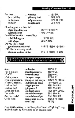 Making Conversation j 65
I'm here ...
for a holiday
on business
to study
... wassoyo
yohaeng hard
saop daemune
kongbuharo
How long are you here for?
yogie olmadong-an 0^ 710j|
kyeshil koeyo? >N11
I'm/We're here for ... weeks/days.
...dal/il-dong-an ...S/i
issul koeyo Si #7^1
Do you like it here?
igoshi maume turoyo? 0|^0| □
I/We like it here very much.
nomuna maume turoyo M ■^■L-|- D
Sure.
Just a minute.
It's OK.
It's important.
It's not important.
It's (not) possible.
Look at that!
Look at this!
Listen (to this).
I'm ready.
Are you ready?
Good luck!
mullonijo
chamkkanmanyo
kwaenchanayo
chung-yo haeyo
chung-yo haji anayo
(pul)kaniing haeyo
chogot poseyo!
igot poseyo!
igol turoboseyo
chunbi dwaessoyo
chunbi dwaessoyo?
haeng-unul piroyo;
hwait'ing!
Note that hwait'ing! is the 'hangulised' form of'fighting!', orig
inally thought by Koreans to be an English cheer.
 