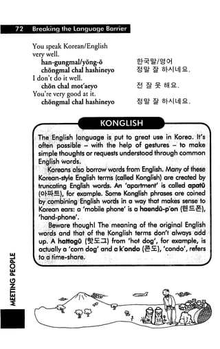 72 Breaking the Language Barrier
You speak Korean/English
very well.
han-gungmal/yong-6
chongmal chal hashineyo
I don't do it well.
chon chal mot'aeyo
You're very good at it.
chongmal chal hashineyo
a §W Ml a.
KONGLISH
The English language is put to great use in Korea. It's
often possible - with the help of gestures - to make
simple thoughts or requests understood through common
English words.
Koreans also borrow words from English, Many of these
Korean-style English terms (called Konglish) are created by
truncating English words. An 'apartment' is called apatu
(of-EMi.), for example. Some Kanglish phrases are coined
by combining English words in a way that makes sense to
Korean ears: a 'mobile phone' is a haendu-p'on feHH£r),
'hand-phone'.
Beware though I The meaning of the original English
words and that of the Konglish terms don't always add
up. A hattogu (SfJEIl) from 'hot dog', for example, is
actually a 'corn dog' and a k'ondo (t^5i), 'condo', refers
to a time-share.
 