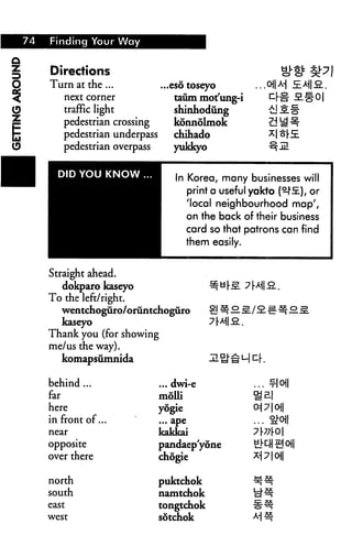 74 Finding Your Way
Directions
Turn at the ...
next comer
traffic light
pedestrian crossing
pedestrian underpass
pedestrian overpass
DID YOU KNOW ...
Straight ahead.
dokparo kaseyo
To the left/right.
...esotoseyo ...oHAi £E>M|.2..
taum mot'ung-i '-r'o' SL"5"O|
shinhodiing uiJS;§"
konnolmok Zd1^
chihado ^1 ^r5E
yukkyo ^jLL
In Korea, many businesses will
print a useful yakto (^fi), or
'local neighbourhood map',
on the back of their business
card so that patrons can find
them easily.
^y|-^. y[M 2..
wentchoguro/oriintchoguro £m*lg./SL^=:^£.j=.
kaseyo
Thank you (for showing
me/us the way).
komapsiimnida
behind ...
far
here
in front of...
near
opposite
over there
north
south
east
west
7[M3..
... dwi-e ... -r|oj|
moUi ga|
yogie 0i7|0||
... ape ... S!-o||
iakkai 7|-77|-O|
Dandaep'yone S}^H S °1
chdgie ^1 ? 1 oi|
puktchok ^^
namtchok id^
tongtchok ^^
sotchok M #
 