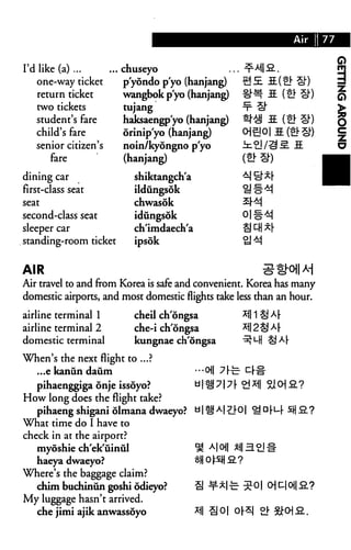 I'd like (a) ... ... chuseyo
one-way ticket
return ticket
two tickets
student's fare
child's fare
senior citizen's
fare
dining car
first-class seat
seat
second-class seat
sleeper car
standing-room ticket
p'yondo p'yo (hanjang)
wangbok p'yo (hanjang)
tujang
haksaengp'yo (hanjang)
orinip'yo (hanjang)
noin/kyongno p'yo
(hanjang)
shiktangch'a
ildungsok
chwasok
idungsok
ch'imdaech'a
ipsok
AIR
Air travel to and from Korea is safe and convenient. Korea has many
domestic airports, and most domestic flights take less than an hour.
cheil ch'dngsa
che-i ch'dngsa
kungnae ch'dngsa
CHI
airline terminal 1
airline terminal 2
domestic terminal
When's the next flight to ...?
...e kanun daum
pihaenggiga onje issoyo?
How long does the flight take?
pihaeng shigani olmana dwaeyo? u|t!JA|^O|
What time do I have to
check in at the airport?
myoshie ch'ek'iiinul
haeya dwaeyo?
Where's the baggage claim?
chim buchinun goshi odieyo?
My luggage hasn't arrived.
che jimi ajik anwassoyo
*1| 1 § >*4
a|o||
OCC3L?
 