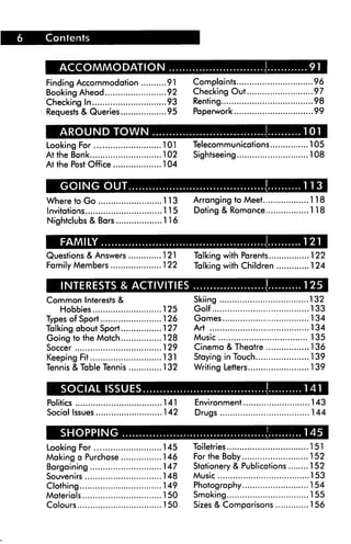 ACCOMMODATION
Finding Accommodation 91
Booking Ahead 92
Checking In 93
Requests & Queries 95
Looking For 101
At the Bank 102
At the Post Office 104
Where to Go 113
Invitations 115
Nightclubs & Bars 116
Questions & Answers 121
Family Members 122
Complaints 96
Checking Out 97
Renting 98
Paperwork 99
Telecommunications 105
Sightseeing 108
Arranging to Meet....
Dating & Romance...
.118
.118
INTERESTS & ACTIVITIES
Common Interests &
Hobbies 125
Types of Sport 126
Talking about Sport 127
Going to the Match 128
Soccer 129
Keeping Fit 131
Tennis & Table Tennis 132
Politics 141
Social Issues 142
MH!MJJI7TcWW—i
Looking For 145
Making a Purchase 146
Bargaining 147
Souvenirs 148
Clothing 149
Materials 150
Colours 150
Talking with Parents 122
Talking with Children 124
Skiing 132
Golf 133
Games 134
Art 134
Music 135
Cinema & Theatre 136
Staying in Touch 139
Writing Letters 139
Environment 143
Drugs 144
Toiletries 151
For the Baby 152
Stationery & Publications 152
Music 153
Photography 154
Smoking 155
Sizes & Comparisons 156
 