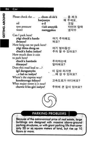 Please check the ...
oil
tyre pressure
water
... chom ch'ek'ii
haejuseyo
o-il
t'aio amnyok
naenggaksu
M3.
e|-o|cH i
Can I park here?
yogi chuch'a haedo
dwaeyo?
How long can we park here?
yogi dlma-dong-an
chuch'a halsu issoyo?
How much does it cost
to park here?
chuch'a hanunde
olmaeyo?
Does this road lead to ...?
igil daragamyon
...e kal-su issoyo?
Where's the express way?
kosoktoroga odieyo?
What major street is it near?
chuwie k'un-giri issoyo?
0|
...o
ocos.?
PARKING PROBLEMS
:|iecdu^e of ike dsirorioroical1 price 6f real estcite^ liirge
buildings are designed With massive above-ground
|jarkirii sfruehjtres, or with giant parkihg llftis that e6ver
fijly 2® or ^ square meteri of land, but rise up TCJ
flbors 6r more.
 