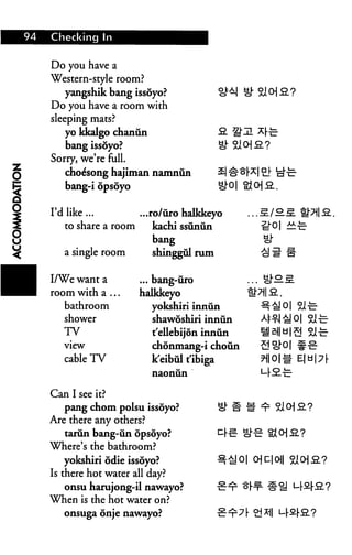 94 Checking In
Do you have a
Western-style room?
yangshik bang issoyo?
Do you have a room with
sleeping mats?
yo kkalgo chanun
bang issoyo?
Sorry, we're full.
choe'song hajiman namniin
bang-i opsoyo oh
I'd like ... ...ro/iiro halkkeyo
to share a room kachi ssunun
bang
a single room shinggul rum
/o^. mn^..
I/We want a
room with a .,
bathroom
shower
TV
view
cable TV
... bang-uro
halkkeyo
yokshiri innun
shawoshiri innun
t'ellebijon innun
chonmang-i choun
k'eibul t'ibiga
naonun
21-c-
Can I see it?
pang chom polsu issoyo?
Are there any others?
tarun bang-un opsoyo?
Where's the bathroom?
yokshiri odie issoyo?
Is there hot water all day?
onsu harujong-il nawayo?
When is the hot water on?
onsuga onje nawayo?
 