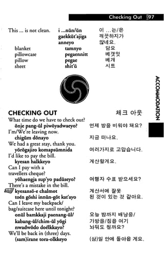 is ... is not clean.
blanket
pillowcase
pillow
sheet
i ...nun/un
gaekkiit'ajiga
anneyo
tamnyo
pegaennitt
pegae
shit'u
Checking Out 97
o| ...•&/€■
SMI a.
HI 2131
uiPH
MB
CHECKING OUT
What time do we have to check out?
onje pang-til piwoyadwaeyo?
I'm/We're leaving now.
chigum donayo
We had a great stay, thank you.
yorogajiro komapsumnida
I'd like to pay the bill.
kyesan halkkeyo
Can I pay with a
travellers cheque?
yohaengja sup'yo padiiseyo?
There's a mistake in the bill.
H1F kyesanso-e chalmot
to&i goshi innun-got kat'ayo
Can I leave my backpack/
bag/suitcase here until tonight?
onul bamkkaji paenang-ul/
kabang-ul/chim-ul yogi
nwadwodo do^lkkayo?
We'll be back in (three) days.
(sam)irane tora-olkkeyo
 