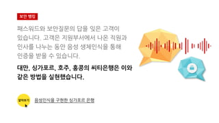 보안 뱅킹
패스워드와 보안질문의 답을 잊은 고객이
있습니다. 고객은 지원부서에서 나온 직원과
인사를 나누는 동안 음성 생체인식을 통해
인증을 받을 수 있습니다.
대만, 싱가포르, 호주, 홍콩의 씨티은행은 이와
같은 방법을 실현했습니다.
알아보기 음성인식을 구현한 싱가포르 은행
 