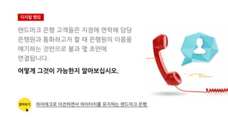 랜드마크 은행 고객들은 지점에 연락해 담당
은행원과 통화하고자 할 때 은행원의 이름을
얘기하는 것만으로 불과 몇 초만에
연결됩니다.
어떻게 그것이 가능한지 알아보십시오.
디지털 뱅킹
알아보기 하이테크로 이전하면서 하이터치를 유지하는 랜드마크 은행
 