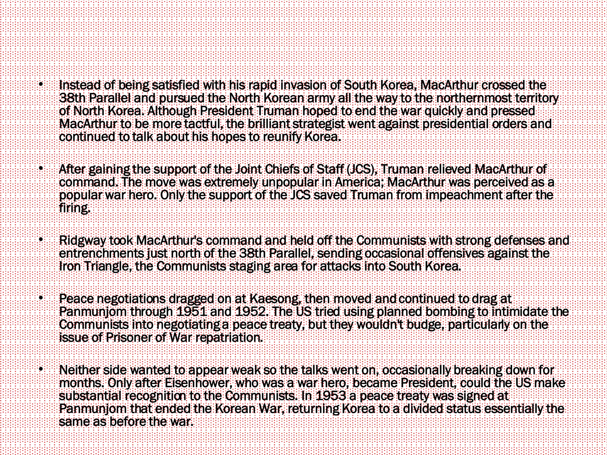 Instead of being satisfied with his rapid invasion of South Korea, MacArthur crossed the 38th Parallel and pursued the North Korean army all the way to the northernmost territory of North Korea. Although President Truman hoped to end the war quickly and pressed MacArthur to be more tactful, the brilliant strategist went against presidential orders and continued to talk about his hopes to reunify Korea.  After gaining the support of the Joint Chiefs of Staff (JCS), Truman relieved MacArthur of command. The move was extremely unpopular in America; MacArthur was perceived as a popular war hero. Only the support of the JCS saved Truman from impeachment after the firing.  Ridgway took MacArthur's command and held off the Communists with strong defenses and entrenchments just north of the 38th Parallel, sending occasional offensives against the Iron Triangle, the Communists staging area for attacks into South Korea.  Peace negotiations dragged on at Kaesong, then moved and continued to drag at Panmunjom through 1951 and 1952. The US tried using planned bombing to intimidate the Communists into negotiating a peace treaty, but they wouldn't budge, particularly on the issue of Prisoner of War repatriation.  Neither side wanted to appear weak so the talks went on, occasionally breaking down for months. Only after Eisenhower, who was a war hero, became President, could the US make substantial recognition to the Communists. In 1953 a peace treaty was signed at Panmunjom that ended the Korean War, returning Korea to a divided status essentially the same as before the war.  