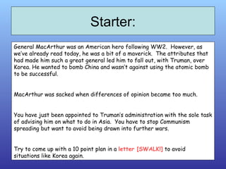 Starter: General MacArthur was an American hero following WW2.  However, as we’ve already read today, he was a bit of a maverick.  The attributes that had made him such a great general led him to fall out, with Truman, over Korea. He wanted to bomb China and wasn’t against using the atomic bomb to be successful. MacArthur was sacked when differences of opinion became too much. You have just been appointed to Truman’s administration with the sole task of advising him on what to do in Asia.  You have to stop Communism spreading but want to avoid being drawn into further wars. Try to come up with a 10 point plan in a  letter [SWALK!]  to avoid situations like Korea again. 