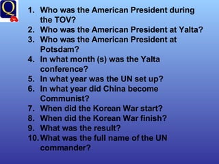 Who was the American President during the TOV? Who was the American President at Yalta? Who was the American President at Potsdam? In what month (s) was the Yalta conference? In what year was the UN set up? In what year did China become Communist? When did the Korean War start? When did the Korean War finish? What was the result? What was the full name of the UN commander? 