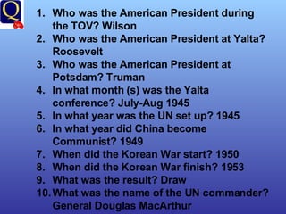 Who was the American President during the TOV? Wilson Who was the American President at Yalta? Roosevelt Who was the American President at Potsdam? Truman In what month (s) was the Yalta conference? July-Aug 1945 In what year was the UN set up? 1945 In what year did China become Communist? 1949 When did the Korean War start? 1950 When did the Korean War finish? 1953 What was the result? Draw What was the name of the UN commander? General Douglas MacArthur 