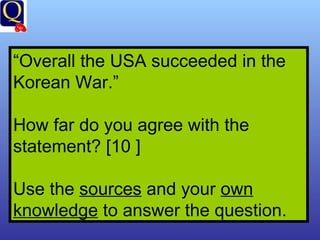 “ Overall the USA succeeded in the Korean War.” How far do you agree with the statement? [10 ] Use the  sources  and your  own   knowledge  to answer the question. 