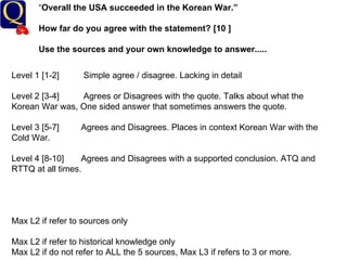 “ Overall the USA succeeded in the Korean War.” How far do you agree with the statement? [10 ] Use the sources and your own knowledge to answer..... Level 1 [1-2]  Simple agree / disagree. Lacking in detail Level 2 [3-4]  Agrees or Disagrees with the quote. Talks about what the Korean War was, One sided answer that sometimes answers the quote. Level 3 [5-7]  Agrees and Disagrees. Places in context Korean War with the Cold War. Level 4 [8-10]  Agrees and Disagrees with a supported conclusion. ATQ and RTTQ at all times.  Max L2 if refer to sources only Max L2 if refer to historical knowledge only Max L2 if do not refer to ALL the 5 sources, Max L3 if refers to 3 or more. 