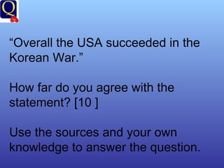 “ Overall the USA succeeded in the Korean War.” How far do you agree with the statement? [10 ] Use the sources and your own knowledge to answer the question. 