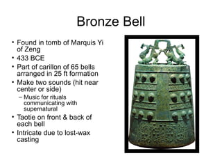 Bronze Bell
• Found in tomb of Marquis Yi
of Zeng
• 433 BCE
• Part of carillon of 65 bells
arranged in 25 ft formation
• Make two sounds (hit near
center or side)
– Music for rituals
communicating with
supernatural
• Taotie on front & back of
each bell
• Intricate due to lost-wax
casting
 