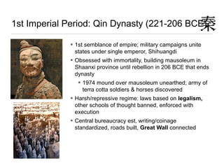 1st Imperial Period: Qin Dynasty (221-206 BCE)
• 1st semblance of empire; military campaigns unite
states under single emperor, Shihuangdi
• Obsessed with immortality, building mausoleum in
Shaanxi province until rebellion in 206 BCE that ends
dynasty
• 1974 mound over mausoleum unearthed; army of
terra cotta soldiers & horses discovered
• Harsh/repressive regime: laws based on legalism,
other schools of thought banned, enforced with
execution
• Central bureaucracy est, writing/coinage
standardized, roads built, Great Wall connected
 