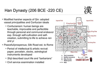 Han Dynasty (206 BCE -220 CE)
• Modified harsher aspects of Qin: adopted
vassal principalities and Confucian ideals
• Confucianism: human beings are
teachable, improvable and perfectible
through personal and communal endeavor
esp. through self-cultivation and self-
creation, submitting to life to achieve ren
and yi
• Peaceful/prosperous; Silk Road est. to Rome
• Period of intellectual & artistic revival:
paper, porcelain, clocks, astrological
instruments developed
• Shiji described court life and “barbarians”
• Civil service examination installed
 