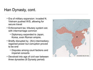 Han Dynasty, cont.
• Era of military expansion: invaded N.
Vietnam pushed W/S, allowing for
secure travel
• Enforcement lax; tributary system est.
with intermarriage common
• Diplomacy expanded to Japan,
Korea, even Roman empire.
• Briefly disrupted by (Xin) intermediary;
regained power but corruption proved
to be end
• Disputes among court factions and
imperial consorts
• Devolved into age of civil war between
three dynasties (6 Dynasty period)
 