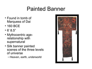 Painted Banner
• Found in tomb of
Marquess of Dai
• 160 BCE
• 6’ 8.5”
• Mythocentric age-
relationship with
supernatural
• Silk banner painted
scenes of the three levels
of universe
– Heaven, earth, underworld
 