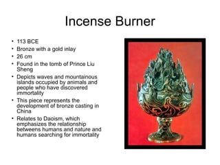 Incense Burner
• 113 BCE
• Bronze with a gold inlay
• 26 cm
• Found in the tomb of Prince Liu
Sheng
• Depicts waves and mountainous
islands occupied by animals and
people who have discovered
immortality
• This piece represents the
development of bronze casting in
China
• Relates to Daoism, which
emphasizes the relationship
betweens humans and nature and
humans searching for immortality
 