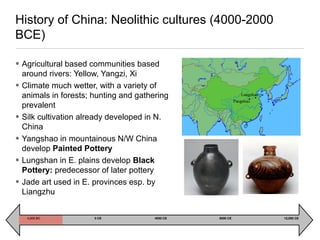 • Agricultural based communities based
around rivers: Yellow, Yangzi, Xi
• Climate much wetter, with a variety of
animals in forests; hunting and gathering
prevalent
• Silk cultivation already developed in N.
China
• Yangshao in mountainous N/W China
develop Painted Pottery
• Lungshan in E. plains develop Black
Pottery: predecessor of later pottery
• Jade art used in E. provinces esp. by
Liangzhu
History of China: Neolithic cultures (4000-2000
BCE)
4,000 BC 0 CE 4000 CE 8000 CE 12,000 CE
 
