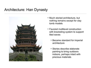 Architecture: Han Dynasty
• Much storied architecture, but
nothing remains except for clay
tomb models
• Favored multilevel construction
with bracketing system to support
tiled eaves
• Became standard for imperial
architecture
• Stories describe elaborate
painting to bring outdoors
indoors, perhaps inlaid with
precious materials
 