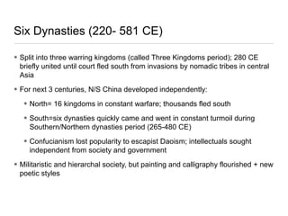 Six Dynasties (220- 581 CE)
• Split into three warring kingdoms (called Three Kingdoms period); 280 CE
briefly united until court fled south from invasions by nomadic tribes in central
Asia
• For next 3 centuries, N/S China developed independently:
• North= 16 kingdoms in constant warfare; thousands fled south
• South=six dynasties quickly came and went in constant turmoil during
Southern/Northern dynasties period (265-480 CE)
• Confucianism lost popularity to escapist Daoism; intellectuals sought
independent from society and government
• Militaristic and hierarchal society, but painting and calligraphy flourished + new
poetic styles
 
