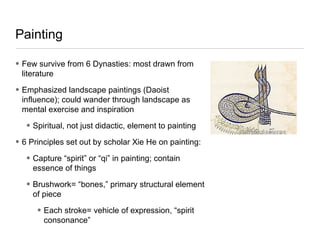 Painting
• Few survive from 6 Dynasties: most drawn from
literature
• Emphasized landscape paintings (Daoist
influence); could wander through landscape as
mental exercise and inspiration
• Spiritual, not just didactic, element to painting
• 6 Principles set out by scholar Xie He on painting:
• Capture “spirit” or “qi” in painting; contain
essence of things
• Brushwork= “bones,” primary structural element
of piece
• Each stroke= vehicle of expression, “spirit
consonance”
 