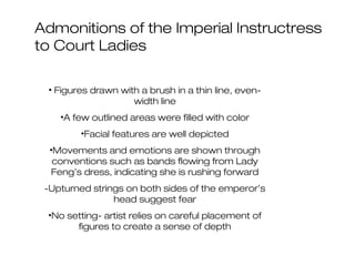 Admonitions of the Imperial Instructress
to Court Ladies
• Figures drawn with a brush in a thin line, even-
width line
•A few outlined areas were filled with color
•Facial features are well depicted
•Movements and emotions are shown through
conventions such as bands flowing from Lady
Feng’s dress, indicating she is rushing forward
-Upturned strings on both sides of the emperor’s
head suggest fear
•No setting- artist relies on careful placement of
figures to create a sense of depth
 