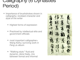 • Importance of brushstrokes shown in
calligraphy; revelaed character and
style of the writer
• Highest forms of expression
• Practiced by intellectual elite and
government officials
• most important calligrapher=
Wang Xizhu; surviving work in
Feng Ju album
• “Walking style;” fluid and
dynamic, done freely, mix
between formal and informal
Calligraphy (6 Dynasties
Period)
 
