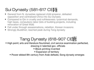 Sui Dynasty (581-617 CE)
• General from N. dynasties replaced child emperor, defeated
opposition and centralized China into Sui Dynasty
• Compared to Qin in cruelty and ruthlessness: tyrannical demands,
high taxes, compulsory labor (lots of building projects, including
renovation of Great Wall)
• Fell under through assassinations, rebellion, Korean invasions
• Strongly Buddhist; reached peak during Tang dynasty
Tang Dynasty (618-907 CE)
• High point; arts and literature flourished, civil service examination perfected,
drawing in talented gov. officials
• Block printing invented
• Expansion of territory
• Power ebbed 8th century from Arab defeats; Song dynasty emerges
 