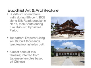 Buddhist Art & Architecture
• Buddhism spread from
India during 5th cent. BCE
along Silk Road; popular in
North, then South during
tumultuous 6 Dynasties
Period
• 1st patron: Emperor Liang
Wu Di; built thousands
temples/monasteries built
• Almost none of this
remains; inferred from
Japanese temples based
off Chinese
 
