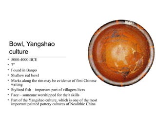 Bowl, Yangshao
culture
• 5000-4000 BCE
• 7”
• Found in Banpo
• Shallow red bowl
• Marks along the rim may be evidence of first Chinese
writing
• Stylized fish – important part of villagers lives
• Face – someone worshipped for their skills
• Part of the Yangshao culture, which is one of the most
important painted pottery cultures of Neolithic China
 