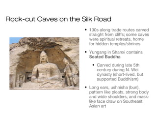 Rock-cut Caves on the Silk Road
• 100s along trade routes carved
straight from cliffs; some caves
were spiritual retreats, home
for hidden temples/shrines
• Yungang in Shanxi contains
Seated Buddha
• Carved during late 5th
century during N. Wei
dynasty (short-lived, but
supported Buddhism)
• Long ears, ushnisha (bun),
pattern like pleats, strong body
and wide shoulders, and mask-
like face draw on Southeast
Asian art
 