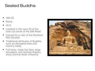 Seated Buddha
• 460 CE
• Stone
• 45 ft.
• Located in the cave 20 of the
rock cut caves of the Silk Road
• Carved for a ruler of the Northern
Wei Dynasty
• Traditional attributes of Buddha
such as elongated ears and
monk’s robes.
• Full torso, mask like face, large
shoulders, and stylized drapery
show Central Asian influence
 