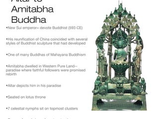Altar to
Amitabha
Buddha
•New Sui emperor= devote Buddhist (593 CE)
•His reunification of China coincided with several
styles of Buddhist sculpture that had developed
•One of many Buddhas of Mahayana Buddhism
•Amitabha dwelled in Western Pure Land--
paradise where faithful followers were promised
rebirth
•Altar depicts him in his paradise
•Seated on lotus throne
•7 celestial nymphs sit on topmost clusters
 