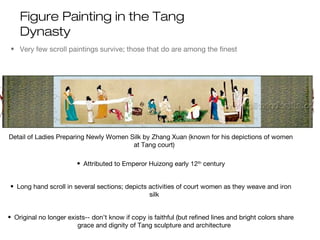Figure Painting in the Tang
Dynasty
• Very few scroll paintings survive; those that do are among the finest
• Many copied, much like Romans of Greek art
Detail of Ladies Preparing Newly Women Silk by Zhang Xuan (known for his depictions of women
at Tang court)
• Attributed to Emperor Huizong early 12th
century
• Long hand scroll in several sections; depicts activities of court women as they weave and iron
silk
• Original no longer exists-- don’t know if copy is faithful (but refined lines and bright colors share
grace and dignity of Tang sculpture and architecture
 