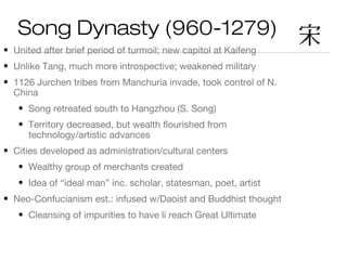 Song Dynasty (960-1279)
• United after brief period of turmoil; new capitol at Kaifeng
• Unlike Tang, much more introspective; weakened military
• 1126 Jurchen tribes from Manchuria invade, took control of N.
China
• Song retreated south to Hangzhou (S. Song)
• Territory decreased, but wealth flourished from
technology/artistic advances
• Cities developed as administration/cultural centers
• Wealthy group of merchants created
• Idea of “ideal man” inc. scholar, statesman, poet, artist
• Neo-Confucianism est.: infused w/Daoist and Buddhist thought
• Cleansing of impurities to have li reach Great Ultimate
 