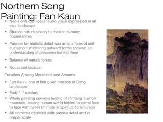 Northern Song
Painting: Fan Kaun• Neo-Confucian ideas found visual expression in art,
esp. landscape
• Studied nature closely to master its many
appearances
• Passion for realistic detail was artist’s form of self-
cultivation: mastering outward forms showed an
understanding of principles behind them
• Balance of natural forces
• Not actual location
Travelers Among Mountains and Streams
• Fan Kaun- one of first great masters of Song
landscape
• Early 11th
century
• Whole painting conveys feeling of climbing a whole
mountain, leaving human world behind to come face
to face with Great Ultimate in spiritual communion
• All elements depicted with precise detail and in
proper scale
 