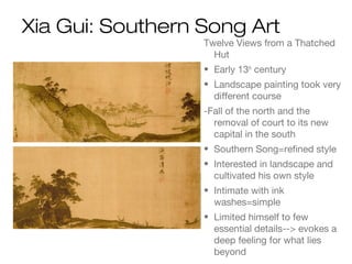 Xia Gui: Southern Song Art
Twelve Views from a Thatched
Hut
• Early 13th
century
• Landscape painting took very
different course
-Fall of the north and the
removal of court to its new
capital in the south
• Southern Song=refined style
• Interested in landscape and
cultivated his own style
• Intimate with ink
washes=simple
• Limited himself to few
essential details--> evokes a
deep feeling for what lies
beyond
 