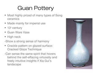 Guan Pottery
• Most highly prized of many types of Song
ceramics
• Made mainly for imperial use
• 13th
century
• Guan Ware Vase
• High neck
-Show a strong sense of harmony
• Crackle pattern on glazed surface:
Cracked Glaze Technique
-Can sense the same spirit that hovers
behind the self-effacing virtuosity and
freely intuitive insights if Xia Gui’s
landscape
 