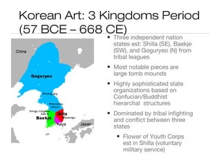 Korean Art: 3 Kingdoms Period
(57 BCE – 668 CE)
• Three independent nation
states est: Shilla (SE), Baekje
(SW), and Goguryeo (N) from
tribal leagues
• Most notable pieces are
large tomb mounds
• Highly sophisticated state
organizations based on
Confucian/Buddhist
hierarchal structures
• Dominated by tribal infighting
and conflict between three
states
• Flower of Youth Corps
est in Shilla (voluntary
military service)
 