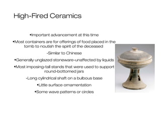 High-Fired Ceramics
•Important advancement at this time
•Most containers are for offerings of food placed in the
tomb to noutish the spirit of the deceased
-Similar to Chinese
•Generally unglazed stoneware-unaffected by liquids
•Most imposing-tall stands that were used to support
round-bottomed jars
-Long cylindrical shaft on a bulbous base
•Little surface ornamentation
•Some wave patterns or circles
 