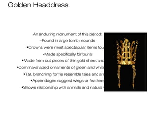Golden Headdress
An enduring monument of this period:
-Found in large tomb mounds
•Crowns were most spectacular items found
-Made specifically for burial
•Made from cut pieces of thin gold sheet and wire
•Comma-shaped ornaments of green and white jadeite
•Tall, branching forms resemble tees and antlers
•Appendages suggest wings or feathers
•Shows relationship with animals and natural world
 