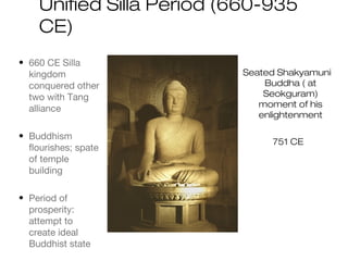 Unified Silla Period (660-935
CE)
• 660 CE Silla
kingdom
conquered other
two with Tang
alliance
• Buddhism
flourishes; spate
of temple
building
• Period of
prosperity:
attempt to
create ideal
Buddhist state
Seated Shakyamuni
Buddha ( at
Seokguram)
moment of his
enlightenment
751 CE
 